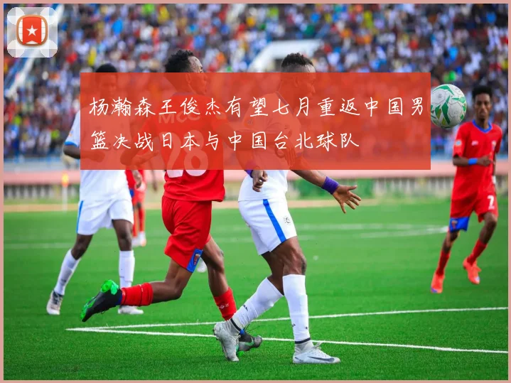 杨瀚森王俊杰有望七月重返中国男篮决战日本与中国台北球队