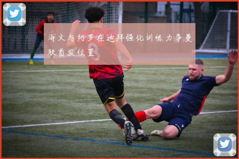 海文与约罗在迪拜强化训练力争曼联首发位置