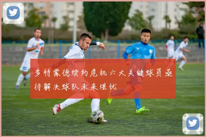多特蒙德续约危机六大关键球员亟待解决球队未来堪忧