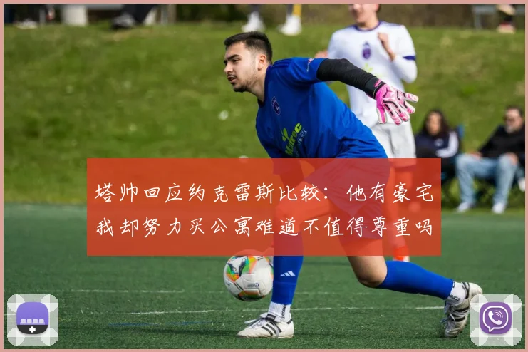 塔帅回应约克雷斯比较：他有豪宅我却努力买公寓难道不值得尊重吗