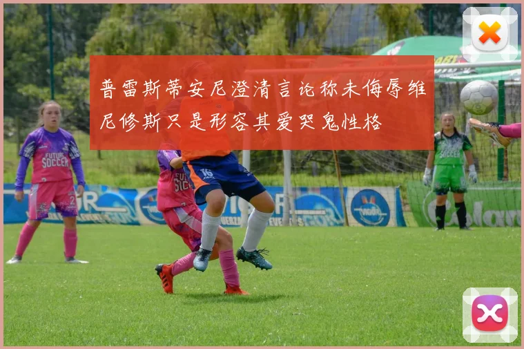 普雷斯蒂安尼澄清言论称未侮辱维尼修斯只是形容其爱哭鬼性格