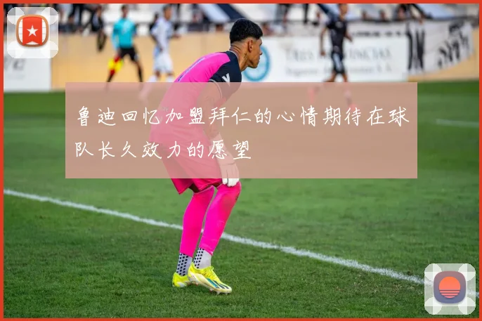 鲁迪回忆加盟拜仁的心情期待在球队长久效力的愿望