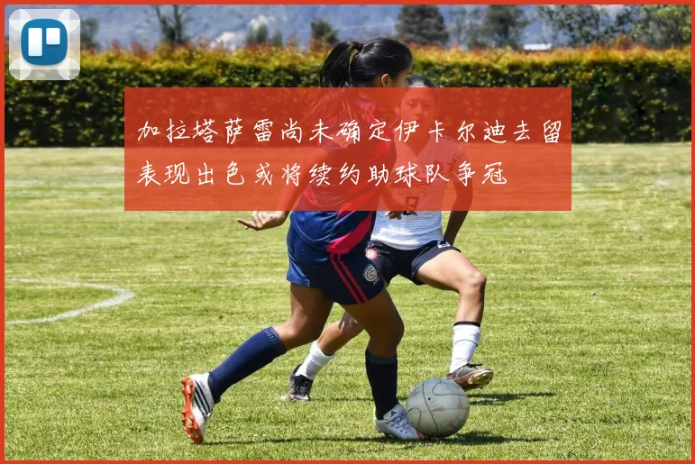 加拉塔萨雷尚未确定伊卡尔迪去留表现出色或将续约助球队争冠